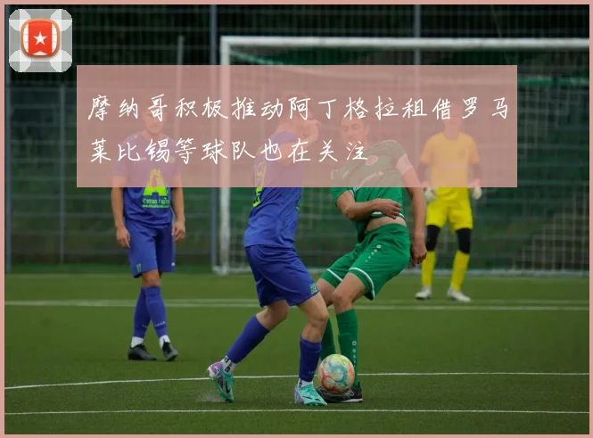 摩纳哥积极推动阿丁格拉租借罗马莱比锡等球队也在关注