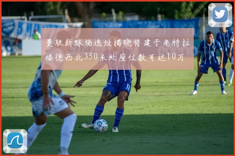 曼联新球场选址揭晓将建于老特拉福德西北350米处座位数可达10万