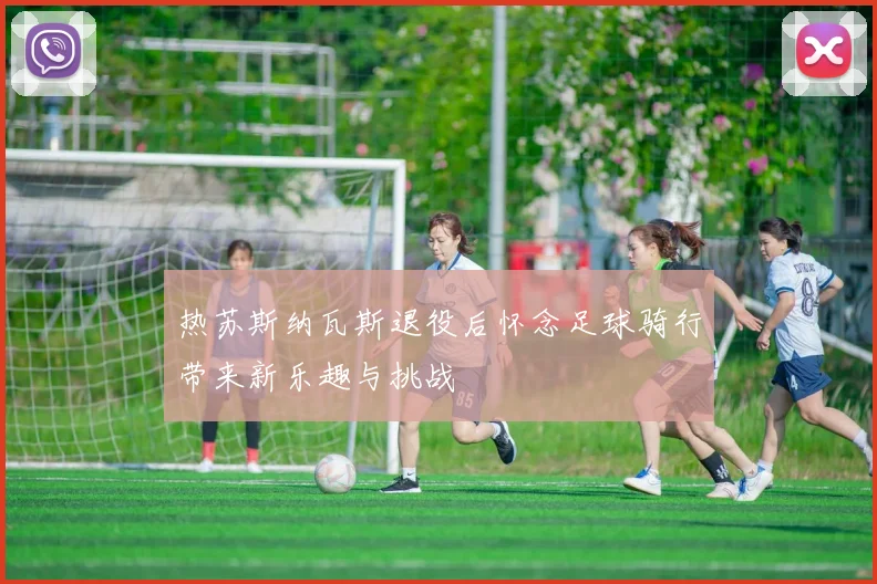 热苏斯纳瓦斯退役后怀念足球骑行带来新乐趣与挑战