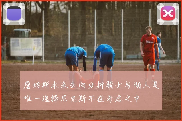 詹姆斯未来去向分析骑士与湖人是唯一选择尼克斯不在考虑之中
