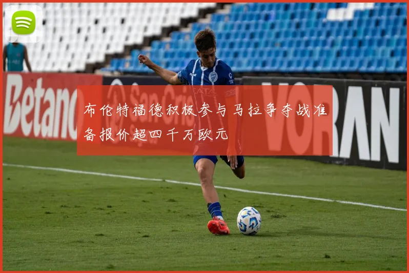 布伦特福德积极参与马拉争夺战准备报价超四千万欧元