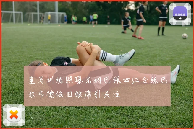 皇马训练照曝光姆巴佩回归合练巴尔韦德依旧缺席引关注