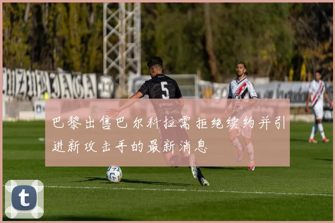 巴黎出售巴尔科拉需拒绝续约并引进新攻击手的最新消息