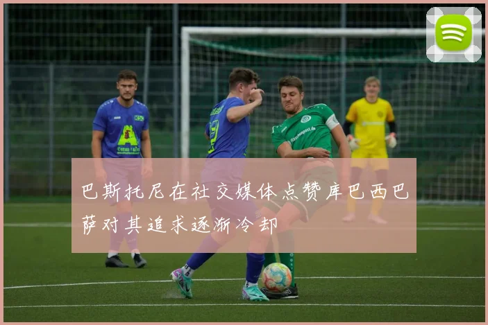 巴斯托尼在社交媒体点赞库巴西巴萨对其追求逐渐冷却