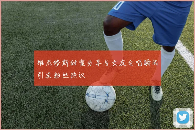 维尼修斯甜蜜分享与女友合唱瞬间引发粉丝热议