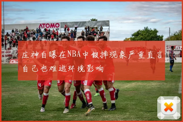 庄神自曝在NBA中假摔现象严重直言自己也难逃环境影响