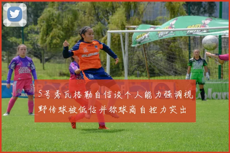 5号秀瓦格勒自信谈个人能力强调视野传球被低估并称球商自控力突出
