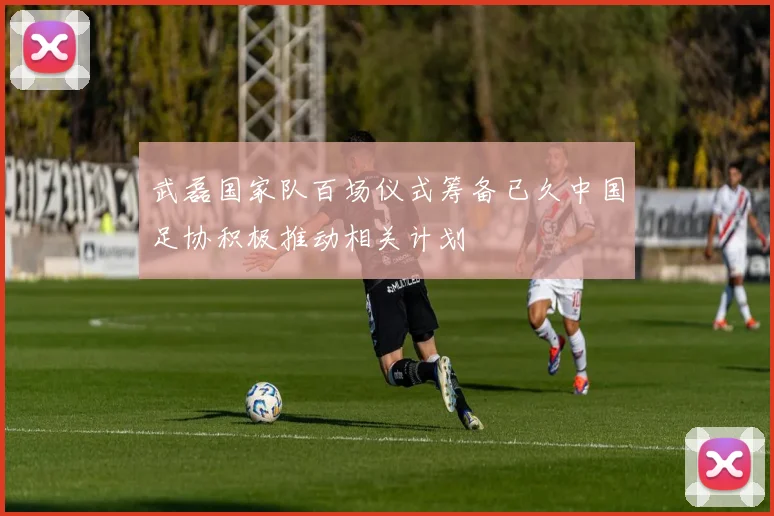 武磊国家队百场仪式筹备已久中国足协积极推动相关计划