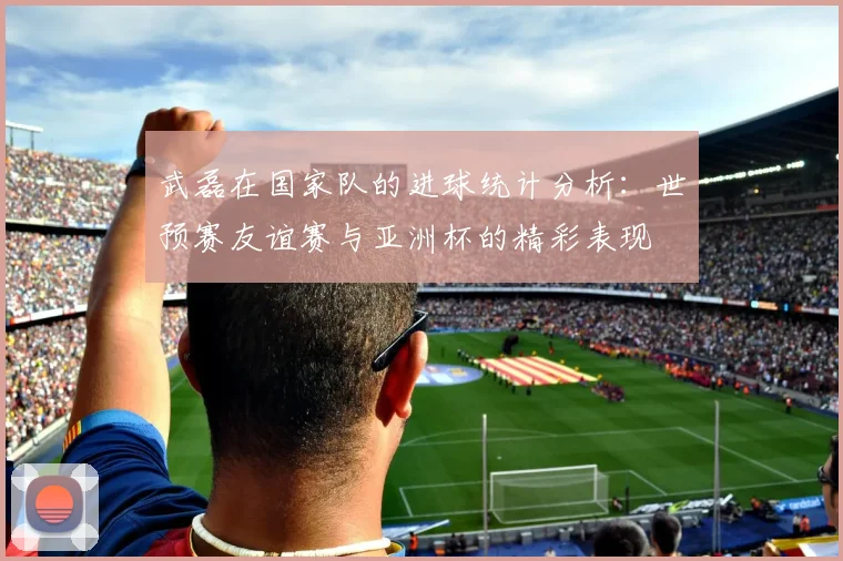 武磊在国家队的进球统计分析：世预赛友谊赛与亚洲杯的精彩表现