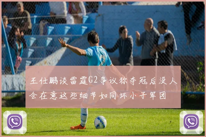 王仕鹏谈雷霆G2争议称夺冠后没人会在意这些细节如同坏小子军团