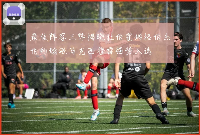 最佳阵容三阵揭晓杜伦霍姆格伦杰伦约翰逊马克西穆雷强势入选